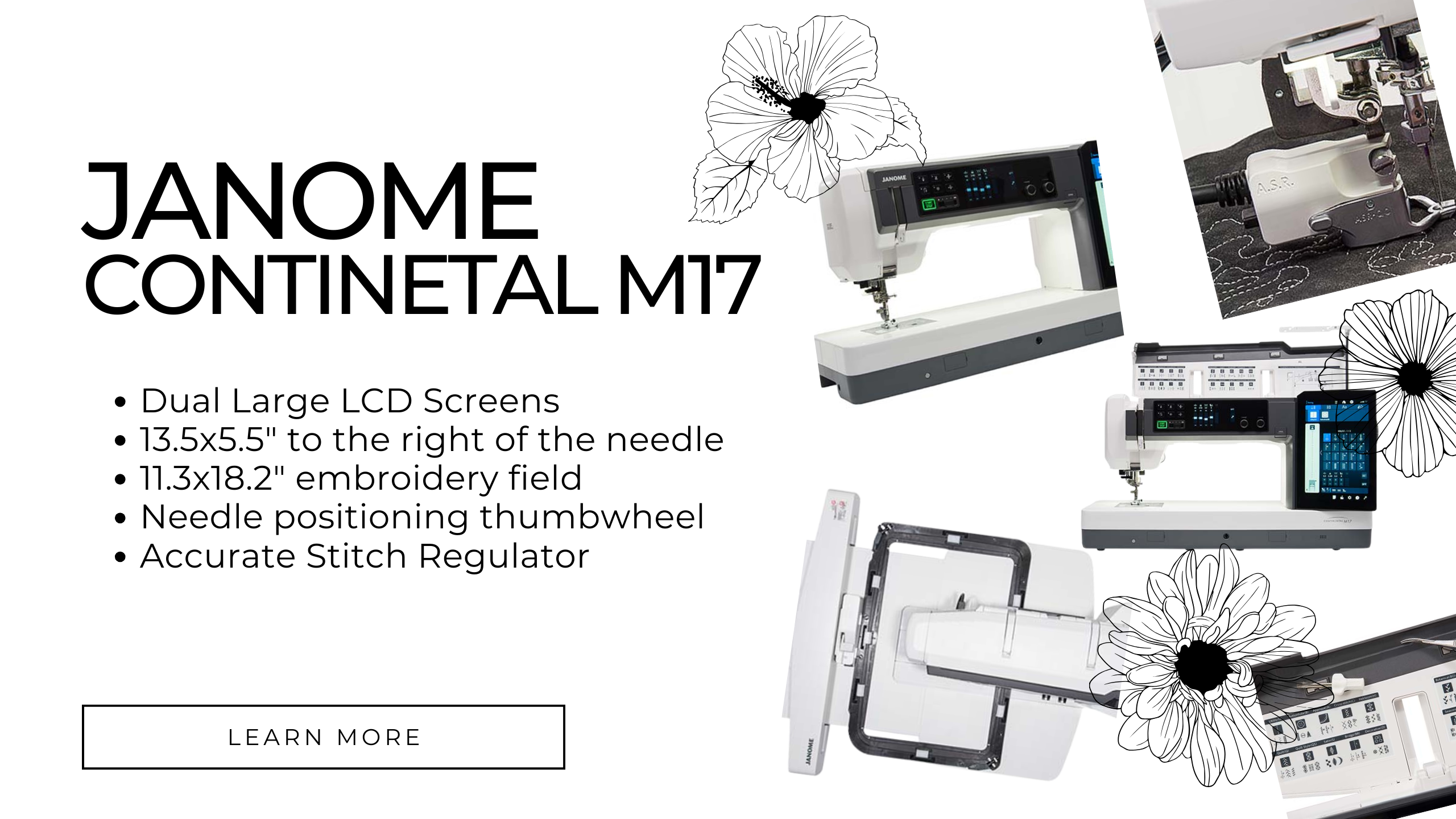 Janome Continental M17 featuring Dual Large LCD Screens, 13.5x5.5" to the tight of the needle, 11.3x18.2" embroidery field, needle positioning thumbwheel, accurate stitch regular 